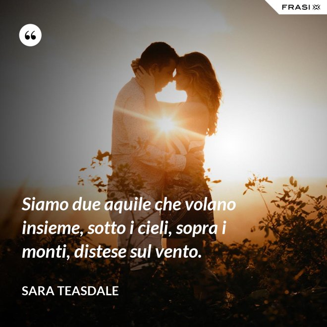 Siamo due aquile che volano insieme, sotto i cieli, sopra i monti, distese sul vento. - Sara Teasdale