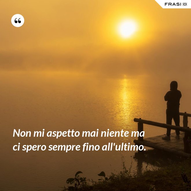 Non mi aspetto mai niente ma ci spero sempre fino all'ultimo. - Anonimo