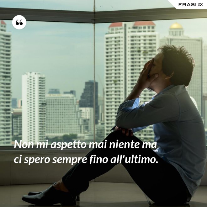 Non mi aspetto mai niente ma ci spero sempre fino all'ultimo. - Anonimo