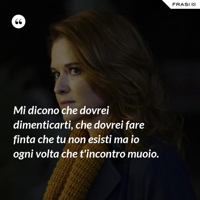 Mi dicono che dovrei dimenticarti, che dovrei fare finta che tu non esisti ma io ogni volta che t'incontro muoio. - Anonimo