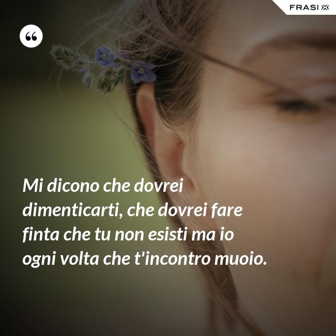 Mi dicono che dovrei dimenticarti, che dovrei fare finta che tu non esisti ma io ogni volta che t'incontro muoio. - Anonimo