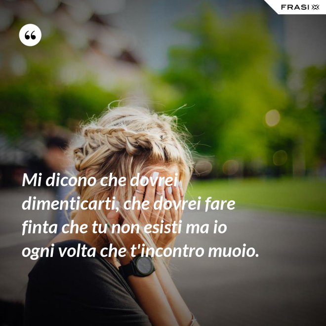 Mi dicono che dovrei dimenticarti, che dovrei fare finta che tu non esisti ma io ogni volta che t'incontro muoio. - Anonimo