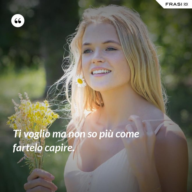 Ti voglio ma non so più come fartelo capire. - Anonimo