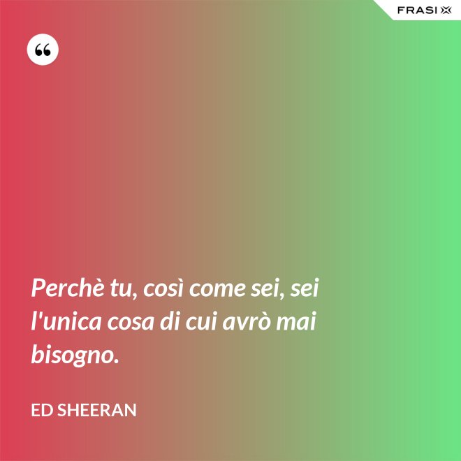 Perchè tu, così come sei, sei l'unica cosa di cui avrò mai bisogno. - Ed Sheeran