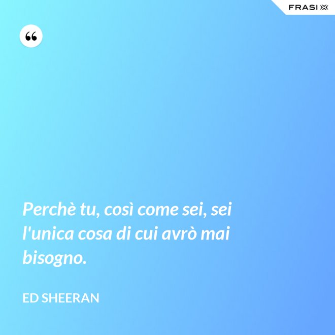 Perchè tu, così come sei, sei l'unica cosa di cui avrò mai bisogno. - Ed Sheeran