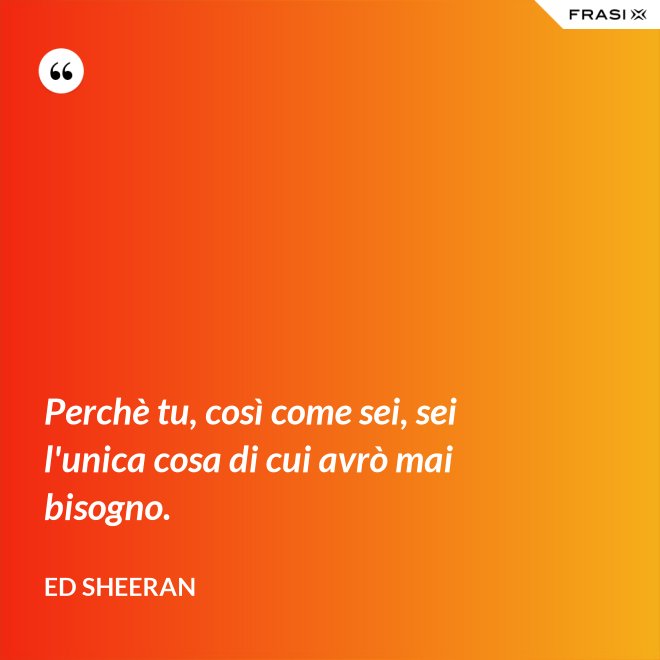 Perchè tu, così come sei, sei l'unica cosa di cui avrò mai bisogno. - Ed Sheeran