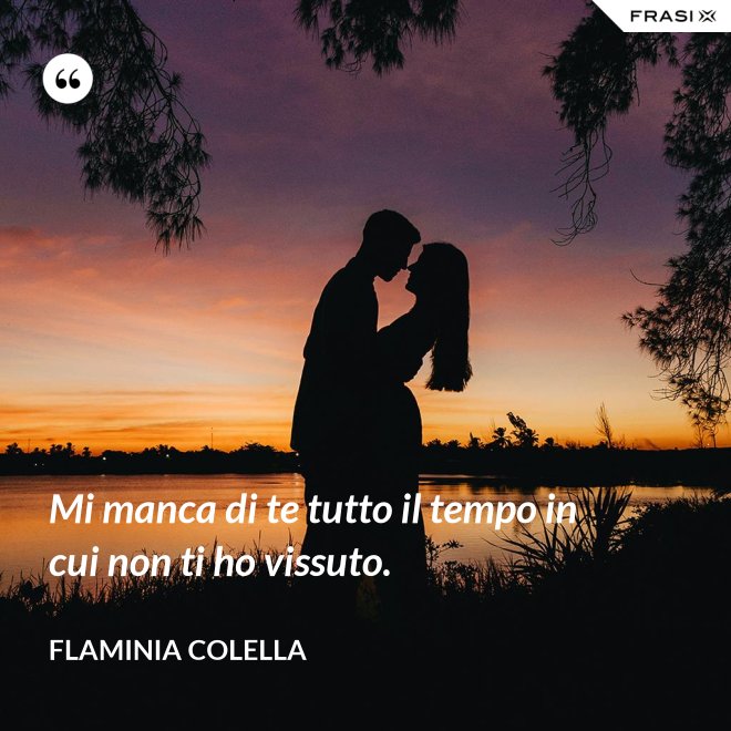 Mi manca di te tutto il tempo in cui non ti ho vissuto. - Flaminia Colella