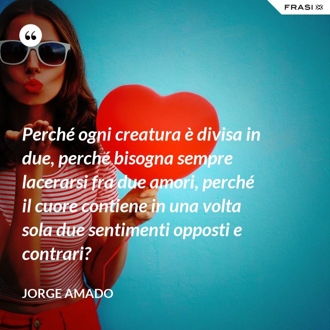 Perché ogni creatura è divisa in due, perché bisogna sempre lacerarsi fra due amori, perché il cuore contiene in una volta sola due sentimenti opposti e contrari? - Jorge Amado