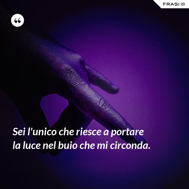 Sei l'unico che riesce a portare la luce nel buio che mi circonda. - Anonimo
