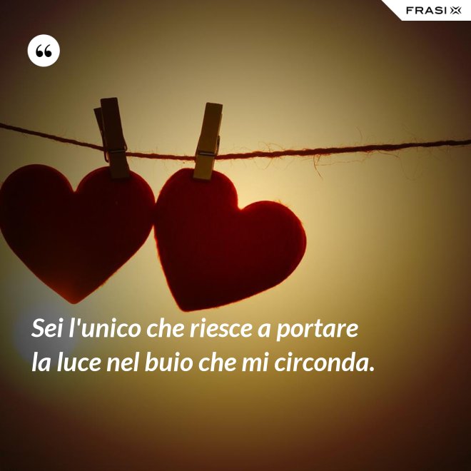 Sei l'unico che riesce a portare la luce nel buio che mi circonda. - Anonimo