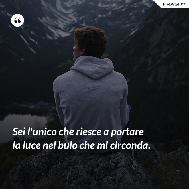 Sei l'unico che riesce a portare la luce nel buio che mi circonda. - Anonimo