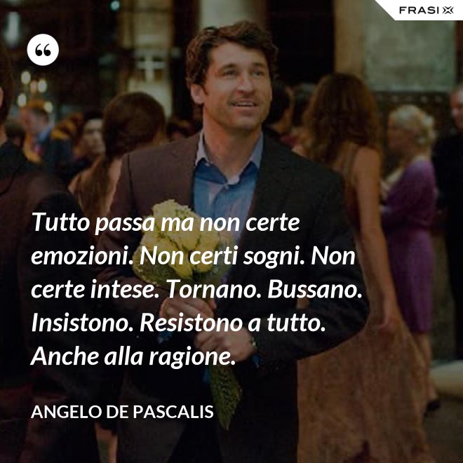 Tutto passa ma non certe emozioni. Non certi sogni. Non certe intese. Tornano. Bussano. Insistono. Resistono a tutto. Anche alla ragione. - Angelo De Pascalis