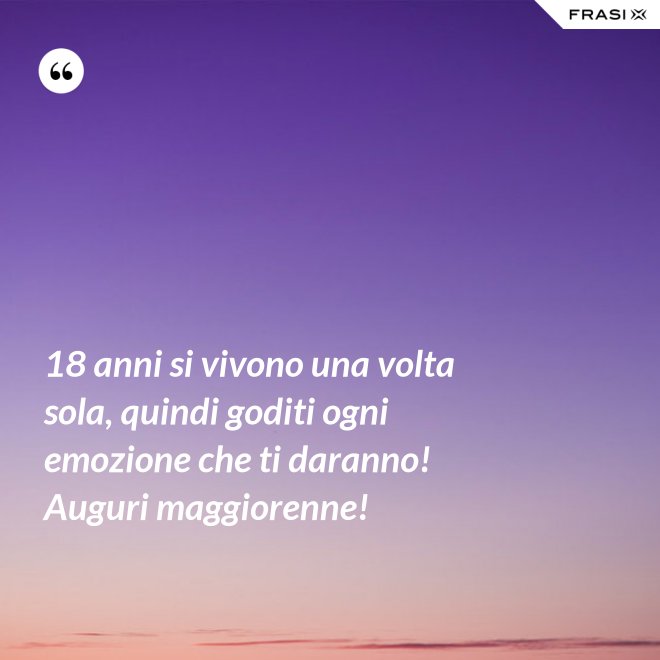 18 anni si vivono una volta sola, quindi goditi ogni emozione che ti daranno! Auguri maggiorenne! - Anonimo