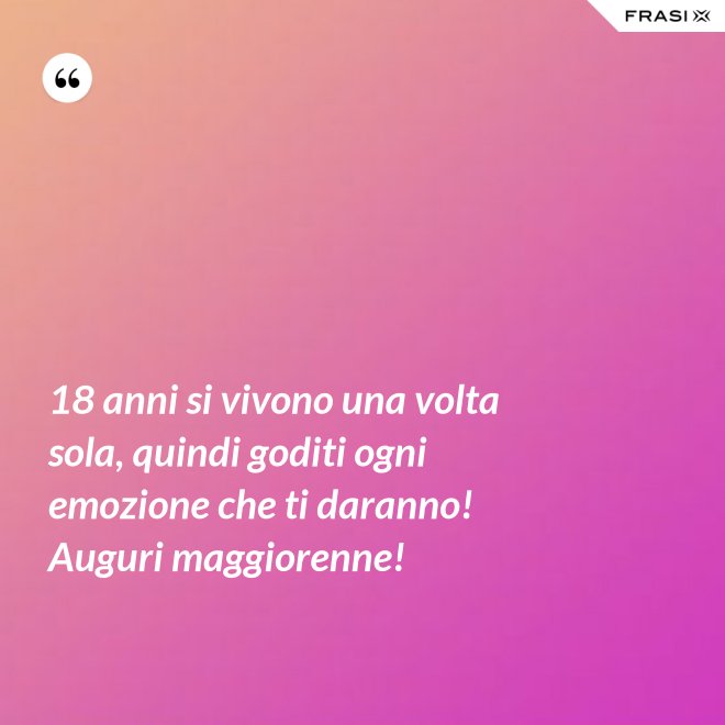18 anni si vivono una volta sola, quindi goditi ogni emozione che ti daranno! Auguri maggiorenne! - Anonimo