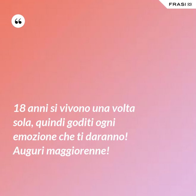 18 anni si vivono una volta sola, quindi goditi ogni emozione che ti daranno! Auguri maggiorenne! - Anonimo
