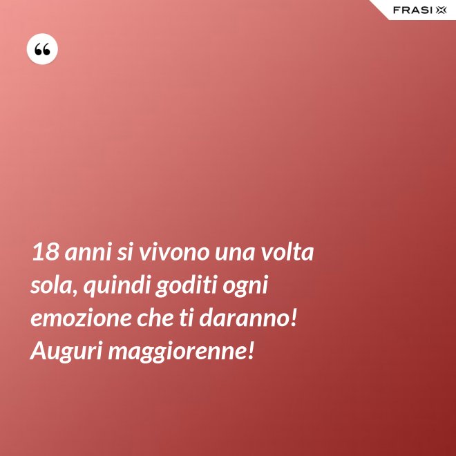 18 anni si vivono una volta sola, quindi goditi ogni emozione che ti daranno! Auguri maggiorenne! - Anonimo