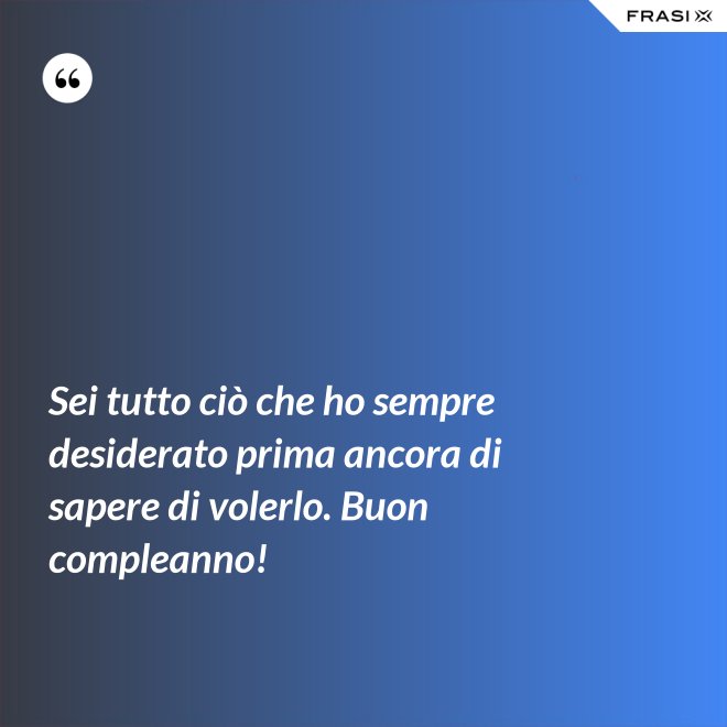 Sei tutto ciò che ho sempre desiderato prima ancora di sapere di volerlo. Buon compleanno! - Anonimo