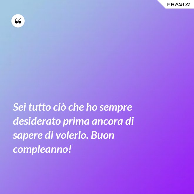 Sei tutto ciò che ho sempre desiderato prima ancora di sapere di volerlo. Buon compleanno! - Anonimo