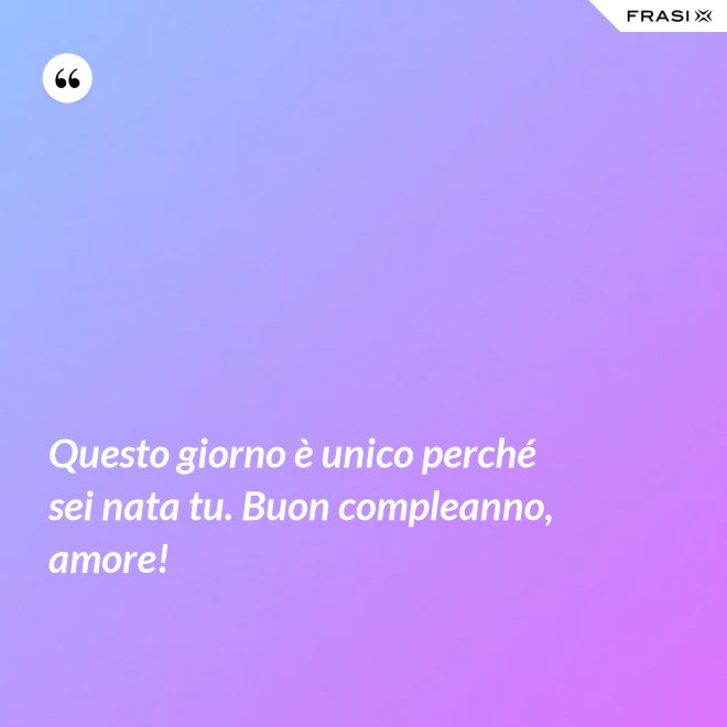 Questo giorno è unico perché sei nata tu. Buon compleanno, amore! - Anonimo