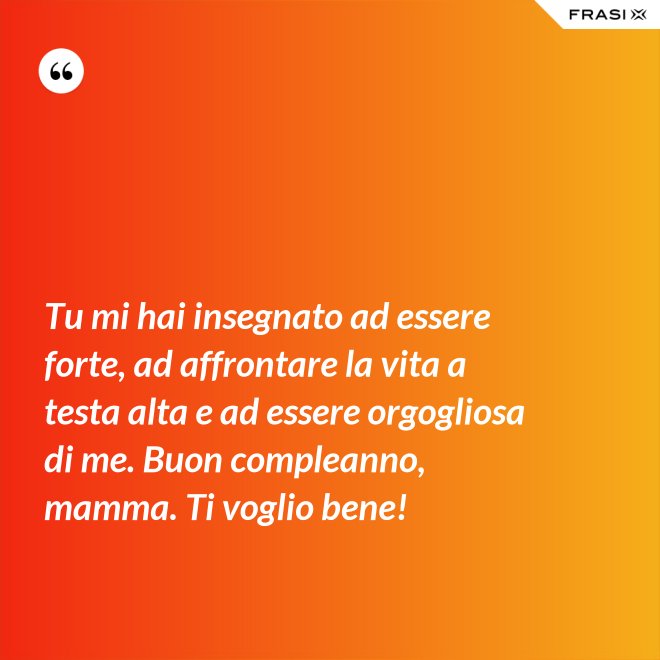 Tu mi hai insegnato ad essere forte, ad affrontare la vita a testa alta e ad essere orgogliosa di me. Buon compleanno, mamma. Ti voglio bene! - Anonimo