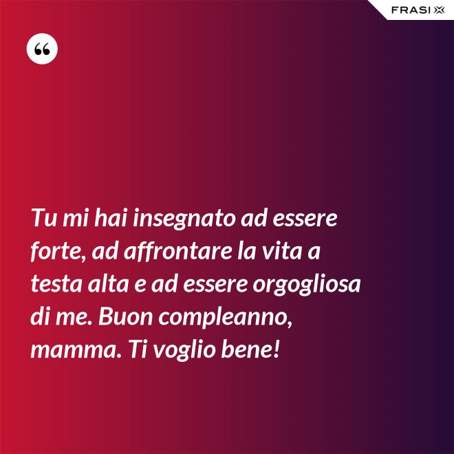 Tu mi hai insegnato ad essere forte, ad affrontare la vita a testa alta e ad essere orgogliosa di me. Buon compleanno, mamma. Ti voglio bene! - Anonimo