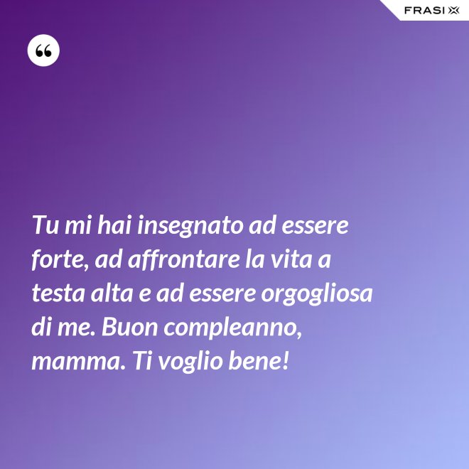 Tu mi hai insegnato ad essere forte, ad affrontare la vita a testa alta e ad essere orgogliosa di me. Buon compleanno, mamma. Ti voglio bene! - Anonimo