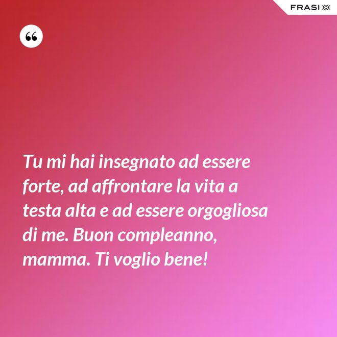 Tu mi hai insegnato ad essere forte, ad affrontare la vita a testa alta e ad essere orgogliosa di me. Buon compleanno, mamma. Ti voglio bene! - Anonimo