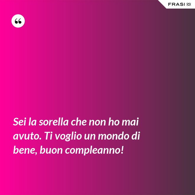 Sei la sorella che non ho mai avuto. Ti voglio un mondo di bene, buon compleanno! - Anonimo