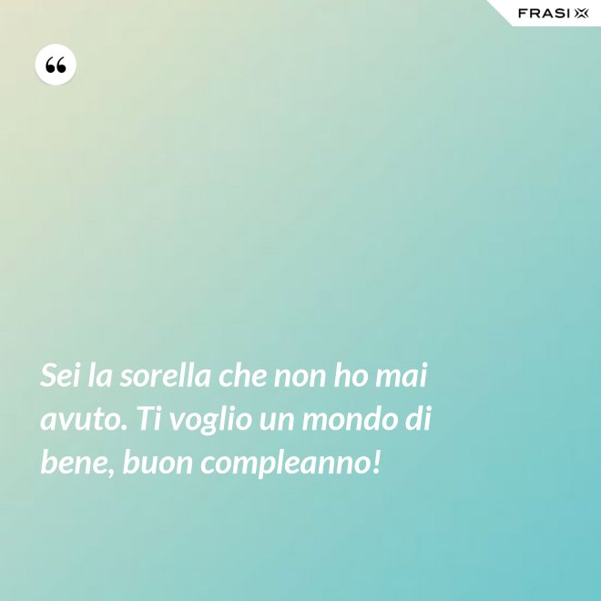 Sei la sorella che non ho mai avuto. Ti voglio un mondo di bene, buon compleanno! - Anonimo