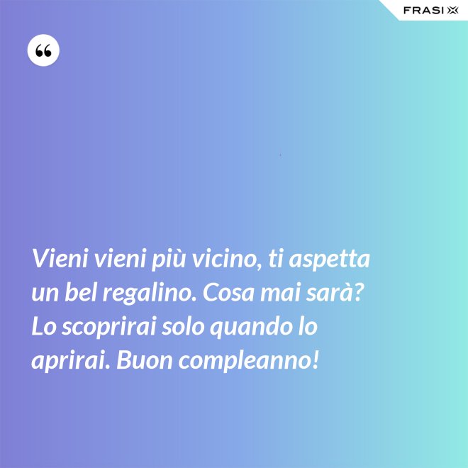 Vieni vieni più vicino, ti aspetta un bel regalino. Cosa mai sarà? Lo scoprirai solo quando lo aprirai. Buon compleanno! - Anonimo