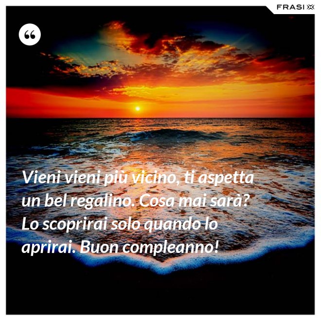 Vieni vieni più vicino, ti aspetta un bel regalino. Cosa mai sarà? Lo scoprirai solo quando lo aprirai. Buon compleanno! - Anonimo