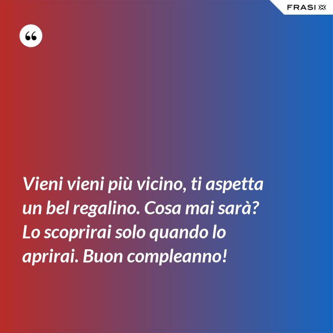 Vieni vieni più vicino, ti aspetta un bel regalino. Cosa mai sarà? Lo scoprirai solo quando lo aprirai. Buon compleanno! - Anonimo