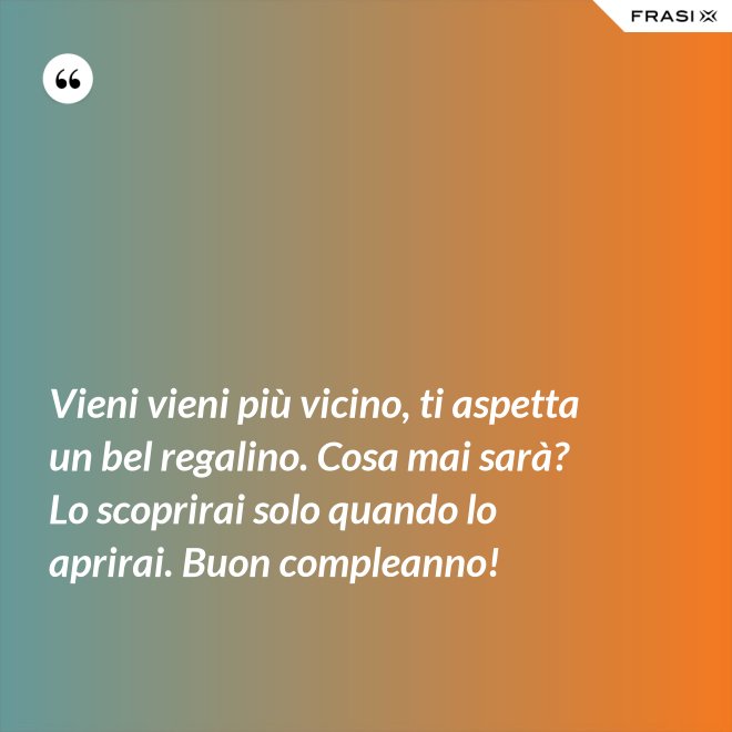 Vieni vieni più vicino, ti aspetta un bel regalino. Cosa mai sarà? Lo scoprirai solo quando lo aprirai. Buon compleanno! - Anonimo