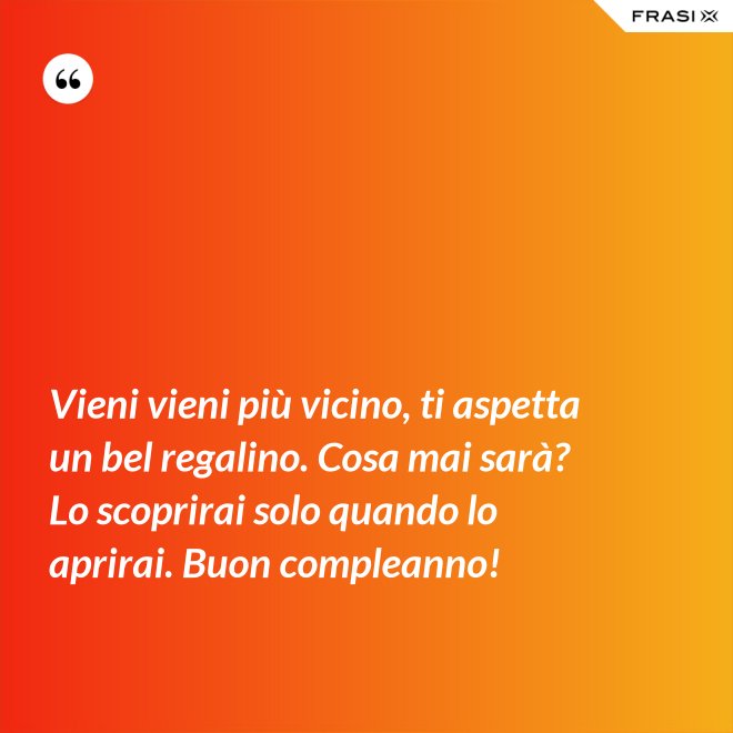 Vieni vieni più vicino, ti aspetta un bel regalino. Cosa mai sarà? Lo scoprirai solo quando lo aprirai. Buon compleanno! - Anonimo