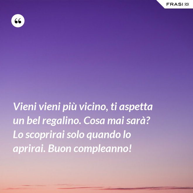 Vieni vieni più vicino, ti aspetta un bel regalino. Cosa mai sarà? Lo scoprirai solo quando lo aprirai. Buon compleanno! - Anonimo