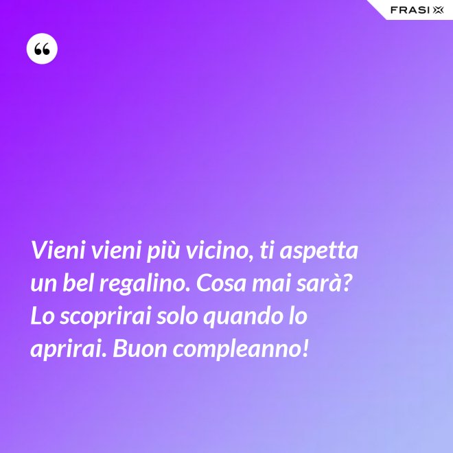 Vieni vieni più vicino, ti aspetta un bel regalino. Cosa mai sarà? Lo scoprirai solo quando lo aprirai. Buon compleanno! - Anonimo