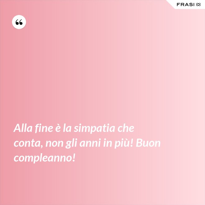 Alla fine è la simpatia che conta, non gli anni in più! Buon compleanno! - Anonimo