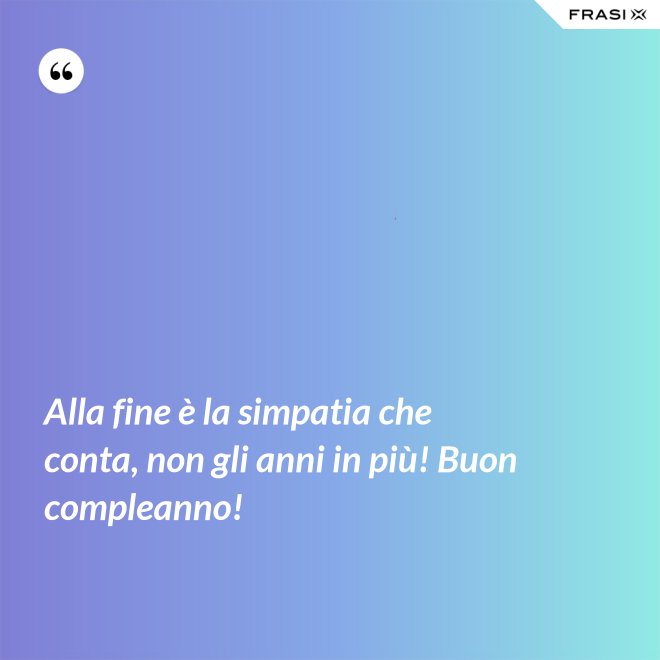 Alla fine è la simpatia che conta, non gli anni in più! Buon compleanno! - Anonimo