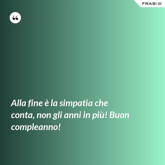 Alla fine è la simpatia che conta, non gli anni in più! Buon compleanno! - Anonimo