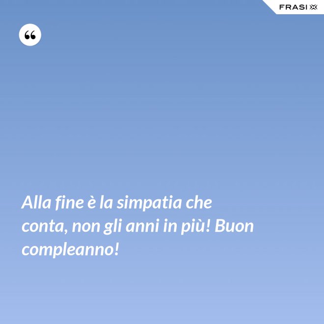 Alla fine è la simpatia che conta, non gli anni in più! Buon compleanno! - Anonimo