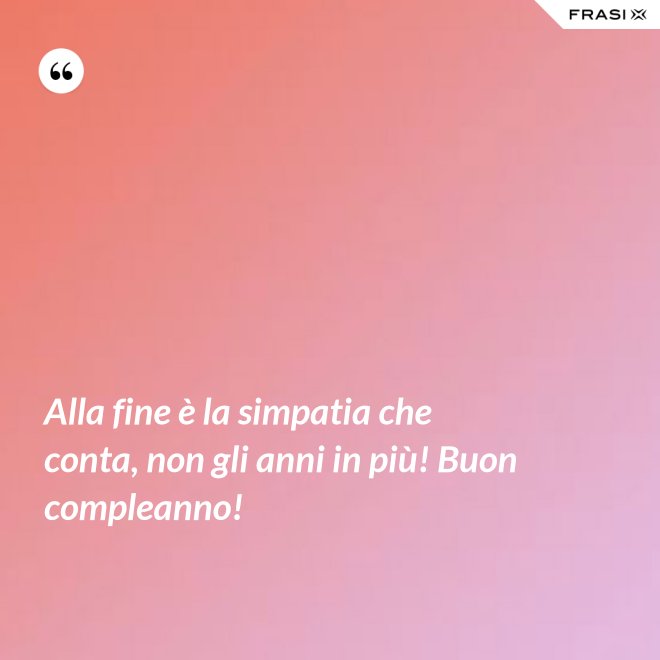 Alla fine è la simpatia che conta, non gli anni in più! Buon compleanno! - Anonimo