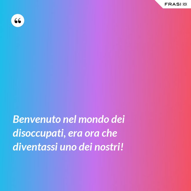 Benvenuto nel mondo dei disoccupati, era ora che diventassi uno dei nostri! - Anonimo