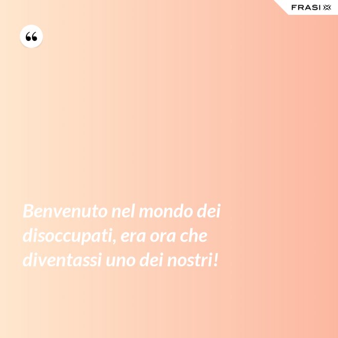 Benvenuto nel mondo dei disoccupati, era ora che diventassi uno dei nostri! - Anonimo