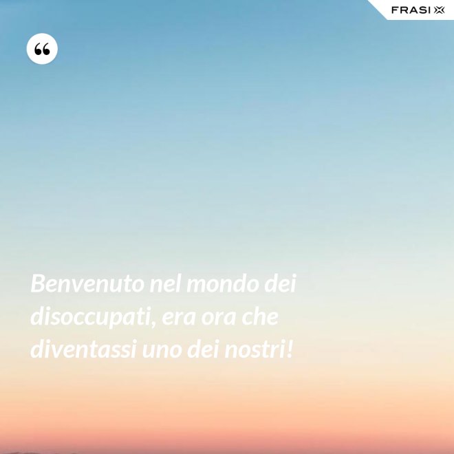 Benvenuto nel mondo dei disoccupati, era ora che diventassi uno dei nostri! - Anonimo