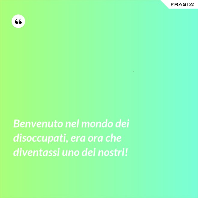 Benvenuto nel mondo dei disoccupati, era ora che diventassi uno dei nostri! - Anonimo