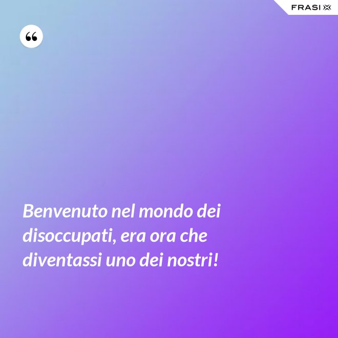 Benvenuto nel mondo dei disoccupati, era ora che diventassi uno dei nostri! - Anonimo
