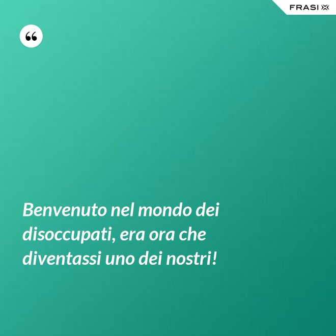 Benvenuto nel mondo dei disoccupati, era ora che diventassi uno dei nostri! - Anonimo