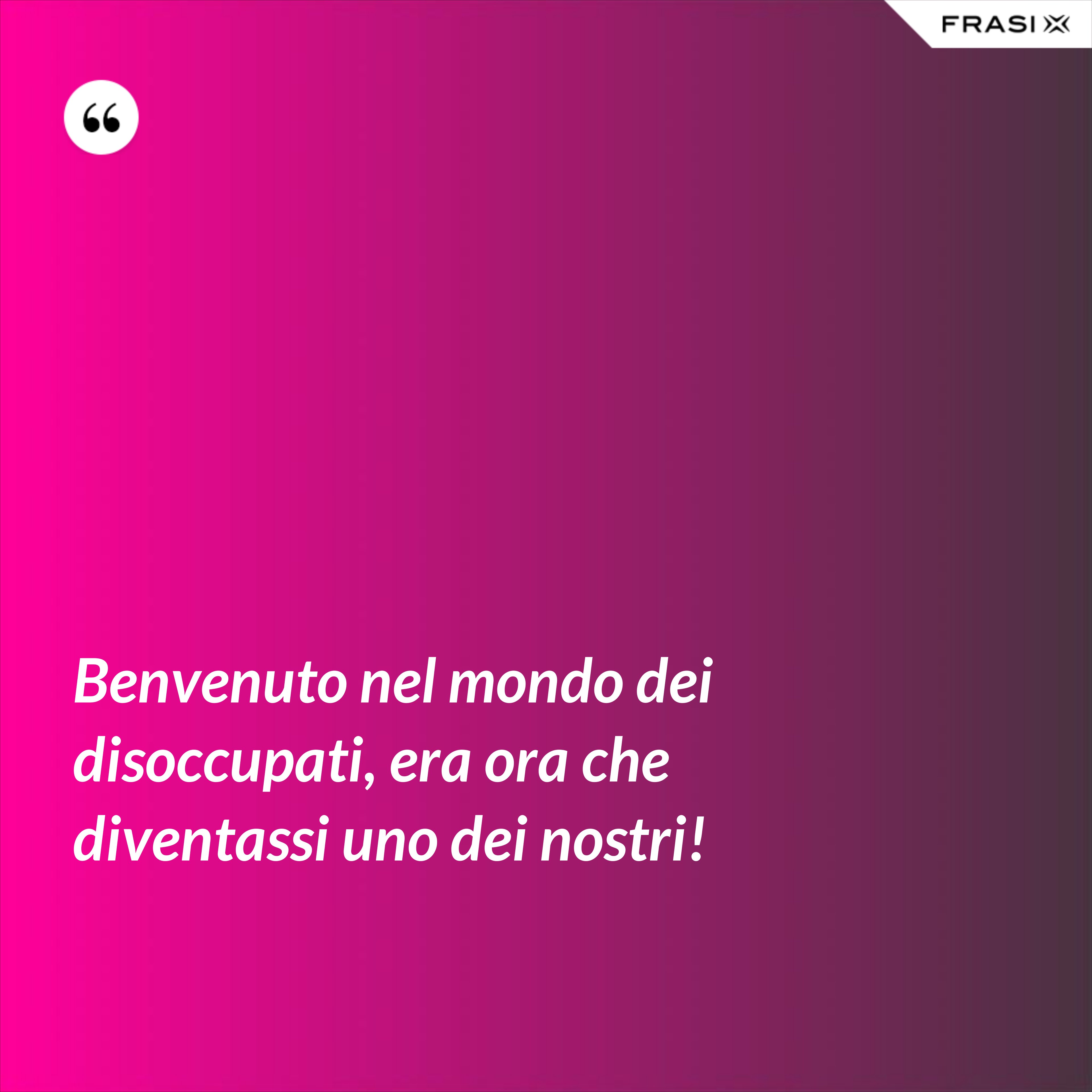 Benvenuto nel mondo dei disoccupati, era ora che diventassi uno dei nostri! - Anonimo