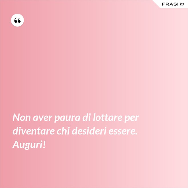 Non aver paura di lottare per diventare chi desideri essere. Auguri! - Anonimo