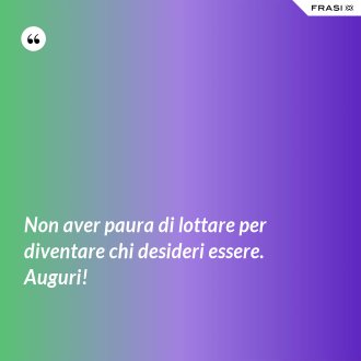 Non aver paura di lottare per diventare chi desideri essere. Auguri! - Anonimo
